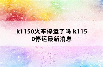 k1150火车停运了吗 k1150停运最新消息